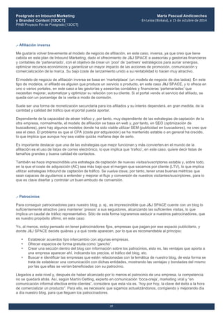 Postgrado en Inbound Marketing
y Branded Content [13OCT]
PINB Proyecto Fin de Postgrado [13OCT]
	
  
Marta Pascual Andicoechea
En	
  Leioa	
  (Bizkaia),	
  a	
  15	
  de	
  octubre	
  de	
  2014
57
.- Afiliación inversa
Me gustaría volver brevemente al modelo de negocio de afiliación, en este caso, inversa, ya que creo que tiene
cabida en este plan de Inbound Marketing, dado el ofrecimiento de J&J SPACE a asesorías y gestorías financieras
y contables de ‘partenariado’, con el objetivo de crear un ’pool’ de ‘partners’ estratégicos para aunar sinergias,
optimizar recursos económicos y garantizar un mayor impacto de las acciones de promoción, comunicación y
comercialización de la marca. Su bajo coste de lanzamiento unido a su rentabilidad lo hacen muy atractivo.
El modelo de negocio de afiliación inversa se basa en ‘marketplace’ (un modelo de negocio de dos lados). En este
tipo de modelos, el afiliado es alguien que produce un servicio o producto, en este caso J&J SPACE, y lo ofrece en
uno o varios portales, en este caso a las gestorías y asesorías contables y financieras ‘partenariadas’ que
necesitan mejorar, automatizar y optimizar su relación con su cliente. Si el portal vende el servicio del afiliado, se
queda con un porcentaje de la venta a modo de comisión.
Suele ser una forma de monetización secundaria para los afiliados y su interés dependerá, en gran medida, de la
cantidad y calidad del tráfico que el portal pueda aportar.
Dependiente de la capacidad de atraer tráfico y, por tanto, muy dependiente de las estrategias de captación de la
otra empresa, normalmente, el modelo de afiliación se basa en web y, por tanto, en SEO (optimización de
buscadores), pero hay algunos modelos donde ha sido viable utilizar SEM (publicidad en buscadores), no creo que
sea el caso. El problema es que el CPA (coste por adquisición) se ha mantenido estable o en general ha crecido,
lo que implica que aunque hoy sea viable quizás mañana deje de serlo.
Es importante destacar que una de las estrategias que mejor funcionan y más convierten en el mundo de la
afiliación es el uso de listas de correo electrónico, lo que implica que ‘trafico’, en este caso, quiere decir listas de
tamaños grandes y buena calidad de contactos.
También se hace imprescindible una estrategia de captación de nuevas visitas/suscriptores estable y, sobre todo,
en la que el coste de adquisición (AC) sea más bajo que el margen que sacamos por cliente (LTV), lo que implica
utilizar estrategias Inbound de captación de tráfico. Se vuelve clave, por tanto, tener unas buenas métricas que
sean capaces de ayudarnos a entender y mejorar el flujo y conversión de nuestros visitantes/suscriptores, para lo
que es clave diseñar y controlar un buen embudo de conversión.
.- Patrocinios
Para conseguir patrocinadores para nuestro blog, p. ej., es imprescindible que J&J SPACE cuente con un blog lo
suficientemente atractivo para mantener ‘presos’ a sus seguidores, alcanzando las suficientes visitas, lo que
implica un caudal de tráfico representativo. Sólo de esta forma lograremos seducir a nuestros patrocinadores, que
es nuestro propósito último, en este caso.
Yo, al menos, estoy pensado en tener patrocinadores fijos, empresas que pagan por ese espacio publicitario, y
donde J&J SPACE decide quiénes y a qué coste aparecen, por lo que es recomendable al principio:
• Establecer acuerdos tipo intercambio con algunas empresas.
• Ofrecer espacios de forma gratuita como ‘gancho’.
• Crear una sección dentro del blog con información sobre los patrocinios, esto es, las ventajas que aporta a
una empresa aparecer ahí, indicando los precios, el tráfico del blog, etc.
• Buscar e identificar las empresas que estén relacionadas con la temática de nuestro blog, de esta forma se
trata de establecer una comunicación con dichas entidades, mostrando las ventajas y bondades del mismo
por las que ellas se verían beneficiadas con su patrocinio.
Llegados a este nivel y, después de haber alcanzado por lo menos el patrocinio de una empresa, la competencia
no se quedará atrás. Así, según Martín Oetting, experto en comunicación ‘boca-oreja’, marketing viral y “en
comunicación informal efectiva entre clientes”, considera que esta vía es, “hoy por hoy, la clave del éxito a la hora
de comercializar un producto”. Para ello, es necesario que sigamos actualizándonos, corrigiendo y mejorando día
a día nuestro blog, para que lleguen los patrocinadores.
 