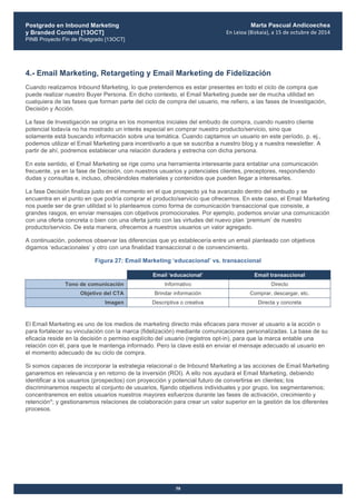 Postgrado en Inbound Marketing
y Branded Content [13OCT]
PINB Proyecto Fin de Postgrado [13OCT]
	
  
Marta Pascual Andicoechea
En	
  Leioa	
  (Bizkaia),	
  a	
  15	
  de	
  octubre	
  de	
  2014
58
4.- Email Marketing, Retargeting y Email Marketing de Fidelización
Cuando realizamos Inbound Marketing, lo que pretendemos es estar presentes en todo el ciclo de compra que
puede realizar nuestro Buyer Persona. En dicho contexto, el Email Marketing puede ser de mucha utilidad en
cualquiera de las fases que forman parte del ciclo de compra del usuario, me refiero, a las fases de Investigación,
Decisión y Acción.
La fase de Investigación se origina en los momentos iniciales del embudo de compra, cuando nuestro cliente
potencial todavía no ha mostrado un interés especial en comprar nuestro producto/servicio, sino que
solamente está buscando información sobre una temática. Cuando captamos un usuario en este período, p. ej.,
podemos utilizar el Email Marketing para incentivarlo a que se suscriba a nuestro blog y a nuestra newsletter. A
partir de ahí, podremos establecer una relación duradera y estrecha con dicha persona.
En este sentido, el Email Marketing se rige como una herramienta interesante para entablar una comunicación
frecuente, ya en la fase de Decisión, con nuestros usuarios y potenciales clientes, preceptores, respondiendo
dudas y consultas e, incluso, ofreciéndoles materiales y contenidos que pueden llegar a interesarles.
La fase Decisión finaliza justo en el momento en el que prospecto ya ha avanzado dentro del embudo y se
encuentra en el punto en que podría comprar el producto/servicio que ofrecemos. En este caso, el Email Marketing
nos puede ser de gran utilidad si lo planteamos como forma de comunicación transaccional que consiste, a
grandes rasgos, en enviar mensajes con objetivos promocionales. Por ejemplo, podemos enviar una comunicación
con una oferta concreta o bien con una oferta junto con las virtudes del nuevo plan ‘premium’ de nuestro
producto/servicio. De esta manera, ofrecemos a nuestros usuarios un valor agregado.
A continuación, podemos observar las diferencias que yo establecería entre un email planteado con objetivos
digamos ‘educacionales’ y otro con una finalidad transaccional o de convencimiento.
Figura 27: Email Marketing ‘educacional’ vs. transaccional
Email ‘educacional’ Email transaccional
Tono de comunicación Informativo Directo
Objetivo del CTA Brindar información Comprar, descargar, etc.
Imagen Descriptiva o creativa Directa y concreta
El Email Marketing es uno de los medios de marketing directo más eficaces para mover al usuario a la acción o
para fortalecer su vinculación con la marca (fidelización) mediante comunicaciones personalizadas. La base de su
eficacia reside en la decisión o permiso explícito del usuario (registros opt-in), para que la marca entable una
relación con él, para que le mantenga informado. Pero la clave está en enviar el mensaje adecuado al usuario en
el momento adecuado de su ciclo de compra.
Si somos capaces de incorporar la estrategia relacional o de Inbound Marketing a las acciones de Email Marketing
ganaremos en relevancia y en retorno de la inversión (ROI). A ello nos ayudará el Email Marketing, debiendo
identificar a los usuarios (prospectos) con proyección y potencial futuro de convertirse en clientes; los
discriminaremos respecto al conjunto de usuarios, fijando objetivos individuales y por grupo, los segmentaremos;
concentraremos en estos usuarios nuestros mayores esfuerzos durante las fases de activación, crecimiento y
retención*; y gestionaremos relaciones de colaboración para crear un valor superior en la gestión de los diferentes
procesos.
 