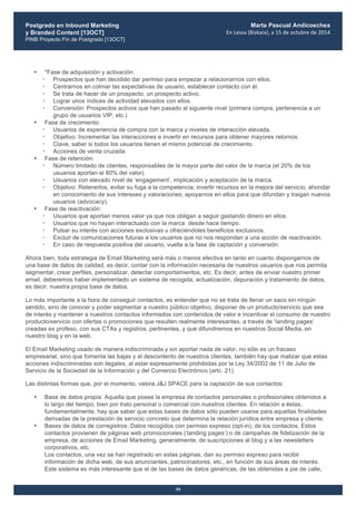 Postgrado en Inbound Marketing
y Branded Content [13OCT]
PINB Proyecto Fin de Postgrado [13OCT]
	
  
Marta Pascual Andicoechea
En	
  Leioa	
  (Bizkaia),	
  a	
  15	
  de	
  octubre	
  de	
  2014
59
• *Fase de adquisición y activación:
• Prospectos que han decidido dar permiso para empezar a relacionarnos con ellos.
• Centrarnos en colmar las expectativas de usuario, establecer contacto con él.
• Se trata de hacer de un prospecto, un prospecto activo.
• Lograr unos índices de actividad elevados con ellos.
• Conversión: Prospectos activos que han pasado al siguiente nivel (primera compra, pertenencia a un
grupo de usuarios VIP, etc.)
• Fase de crecimiento:
• Usuarios de experiencia de compra con la marca y niveles de interacción elevada.
• Objetivo: Incrementar las interacciones e invertir en recursos para obtener mayores retornos.
• Clave, saber si todos los usuarios tienen el mismo potencial de crecimiento.
• Acciones de venta cruzada.
• Fase de retención:
• Número limitado de clientes, responsables de la mayor parte del valor de la marca (el 20% de los
usuarios aportan el 80% del valor).
• Usuarios con elevado nivel de ‘engagement’, implicación y aceptación de la marca.
• Objetivo: Retenerlos, evitar su fuga a la competencia; invertir recursos en la mejora del servicio; ahondar
en conocimiento de sus intereses y valoraciones; apoyarnos en ellos para que difundan y traigan nuevos
usuarios (advocacy).
• Fase de reactivación:
• Usuarios que aportan menos valor ya que nos obligan a seguir gastando dinero en ellos.
• Usuarios que no hayan interactuado con la marca desde hace tiempo.
• Pulsar su interés con acciones exclusivas u ofreciéndoles beneficios exclusivos.
• Excluir de comunicaciones futuras a los usuarios que no nos respondan a una acción de reactivación.
• En caso de respuesta positiva del usuario, vuelta a la fase de captación y conversión.
Ahora bien, toda estrategia de Email Marketing será más o menos efectiva en tanto en cuanto dispongamos de
una base de datos de calidad, es decir, contar con la información necesaria de nuestros usuarios que nos permita
segmentar, crear perfiles, personalizar, detectar comportamientos, etc. Es decir, antes de enviar nuestro primer
email, deberemos haber implementado un sistema de recogida, actualización, depuración y tratamiento de datos,
es decir, nuestra propia base de datos.
Lo más importante a la hora de conseguir contactos, es entender que no se trata de llenar un saco sin ningún
sentido, sino de conocer y poder segmentar a nuestro público objetivo, disponer de un producto/servicio que sea
de interés y mantener a nuestros contactos informados con contenidos de valor e incentivar el consumo de nuestro
producto/servicio con ofertas o promociones que resulten realmente interesantes, a través de ‘landing pages’
creadas ex profeso, con sus CTAs y registros, pertinentes, y que difundiremos en nuestros Social Media, en
nuestro blog y en la web.
El Email Marketing usado de manera indiscriminada y sin aportar nada de valor, no sólo es un fracaso
empresarial, sino que fomenta las bajas y el descontento de nuestros clientes, también hay que matizar que estas
acciones indiscriminadas son ilegales, al estar expresamente prohibidas por la Ley 34/2002 de 11 de Julio de
Servicio de la Sociedad de la Información y del Comercio Electrónico (artc. 21).
Las distintas formas que, por el momento, valora J&J SPACE para la captación de sus contactos:
• Base de datos propia: Aquella que posee la empresa de contactos personales o profesionales obtenidos a
lo largo del tiempo, bien por trato personal o comercial con nuestros clientes. En relación a éstas,
fundamentalmente, hay que saber que estas bases de datos sólo pueden usarse para aquellas finalidades
derivadas de la prestación de servicio concreto que determina la relación jurídica entre empresa y cliente.
• Bases de datos de corregistros: Datos recogidos con permiso expreso (opt-in), de los contactos. Estos
contactos provienen de páginas web promocionales (‘landing pages’) o de campañas de fidelización de la
empresa, de acciones de Email Marketing, generalmente, de suscripciones al blog y a las newsletters
corporativos, etc.
Los contactos, una vez se han registrado en estas páginas, dan su permiso expreso para recibir
información de dicha web, de sus anunciantes, patrocinadores, etc., en función de sus áreas de interés.
Este sistema es más interesante que el de las bases de datos genéricas, de las obtenidas a pie de calle,
 