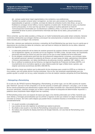 Postgrado en Inbound Marketing
y Branded Content [13OCT]
PINB Proyecto Fin de Postgrado [13OCT]
	
  
Marta Pascual Andicoechea
En	
  Leioa	
  (Bizkaia),	
  a	
  15	
  de	
  octubre	
  de	
  2014
60
etc., porque suelen tener mejor segmentados a los contactos y sus preferencias.
También se pueden comprar estos ‘corregistros’, es más caro, pero existen en España empresas
especializadas en generar, a medida, una base de datos de contactos mucho más eficaz, ya que la
finalidad es conseguir enviar tráfico y nuevos registros a nuestra web. Si éste fuera el caso y la empresa
tuviera presupuesto, lo único que hay que tener en cuenta es la plena aplicación el Título III
‘Comunicaciones Comerciales por vía electrónica’ (LSSICE) y Artcs. 5 y 6 de la LOPD, en cuanto a la
necesidad de tener el previo consentimiento informado del titular de los datos, para proceder a su
tratamiento.
Obvio comentar, que las redes sociales y el blog son un medio fundamental para poder atraer contactos. Generar
contenidos interesantes que atraigan clientes y provoquen las subscripciones a nuestras web es la base de las
redes sociales para conseguir más contactos.
Ahora bien, siempre que realicemos acciones o campañas de Email Marketing hay que tener muy en cuenta que si
disponemos de una base de datos de contactos, sea cuál fuere el método de obtención de los datos, debemos
valorar los siguientes puntos:
• La adecuada protección de los datos de carácter personal de nuestros clientes es fundamental para cumplir
con la legislación vigente, en concreto con la Ley Orgánica 15/1999 y evitar, de este modo, las importantes
sanciones previstas por dicha Ley para los casos en los que no sean tratados de forma adecuada.
• Es de obligado cumplimiento para todo tipo de profesional independiente o empresa, que procesen datos
de carácter personal, declarar la existencia de ficheros, ya sean bases de datos, aplicaciones informáticas
o ficheros automatizados, con datos identificativos de personas (nombre, apellidos, NIF, teléfono, etc.).
• De no notificar la existencia de los ficheros a la Agencia Española de Protección de Datos (AEPD), o el
incumplimiento de la normativa vigente en esta materia puede dar lugar a faltas leves o graves, que
originan sanciones económicas (de 600 a 600.000 €).
Sobre este tema, tengo que matizar que la adecuación de las empresas para cumplir la LOPD es un trámite no
muy costoso, que nos puede ahorrar muchas sorpresas. Hoy en día, hay empresas especializadas que nos
pueden ayudar a cumplir con la Ley y estar tranquilos a la hora de realizar nuestras campañas de Email Marketing.
.- Retargeting o Remarketing
En el sitio de J&J SPACE haremos Retargeting o Remarketing, en primer lugar, con los 380 usuarios de nuestro
plan ‘freemium’ que aún no han comprado o no se han suscrito a nuestro plan ‘premium’ o de pago, y con el resto
de los nuevos prospectos que abandonaron nuestra web sin haber convertido aún. Esta técnica permite mostrarles
anuncios relevantes, mientras navegan por la Web o cuando realizan la búsqueda de determinadas ‘keywords’ o
palabras clave (importante haber elegido bien las nuestras).
El Remarketing actúa como una especie de espía que sigue a los clientes potenciales por la Red, haciendo que
vean ofertas y mensajes personalizados que los animen a regresar al sitio que visitaron en algún momento para
concretar la compra. Son sólo cuatro etapas que pueden llevar a nuestras empresa a incrementar sus ventas
considerablemente:
• Un usuario accede a una página web.
• Las cookies de ese sitio registran la actividad que realiza la persona.
• Se añade a ese usuario a una lista de Remarketing compuesta por esas cookies.
• Se realiza una campaña de display (banners) de Google Adwords, con esa lista de Remarketing como
orientación.
 