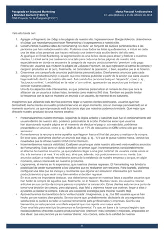 Postgrado en Inbound Marketing
y Branded Content [13OCT]
PINB Proyecto Fin de Postgrado [13OCT]
	
  
Marta Pascual Andicoechea
En	
  Leioa	
  (Bizkaia),	
  a	
  15	
  de	
  octubre	
  de	
  2014
61
Para ello basta con:
1. Agregar un fragmento de código a las páginas de nuestro sitio. Ingresaremos en Google Adwords, obtendremos
el código que necesitamos para hacer Remarketing y lo agregaremos a nuestro sitio.
2. Construiremos nuestras listas de Remarketing. Es decir, un conjunto de cookies pertenecientes a las
personas que han visitado nuestro sitio. Podemos crear todas las listas que deseemos, e incluir en cada
una de ellas a las personas que hayan realizado una determinada acción dentro del sitio web.
Al igual que en Email Marketing, la segmentación es una de las claves para atraer y fidelizar a nuestros
clientes. Lo ideal sería que creásemos una lista para cada una de las páginas de nuestro sitio,
especialmente en donde se encuentra la categoría de nuestro producto/servicio ‘premium’ o de pago.
Podría ser: usuarios que visitaron la página de JJSpace Premium, los que ingresaron al carrito de compra y
cargaron productos en él pero, finalmente, no concretaron la operación, o bien, aquellos que sí lo hicieron.
3. Crearemos una campaña de anuncios publicitarios personalizados. Diseñaremos anuncios para cada
categoría de producto/servicio o aquello que nos interesa publicitar a partir de la acción que cada usuario
haya realizado dentro de nuestro sitio web. Así cuando las personas busquen ‘keywords’, como p. ej.,
‘facturacion online’, ‘contabilidad en la nube’ o ‘crm online’, aparecerán los anuncios que invitarán a
conocer nuestros planes.
Uno de los aspectos más interesantes, es que podemos personalizar el número de días que dura la
afiliación de un usuario a dichas listas, teniendo como máximo 540 días. También es posible limitar
la frecuencia con la que se muestra un anuncio a un usuario, de manera de no saturarlo.
Imaginemos que utilizando esta técnica podemos llegar a nuestro clientes potenciales, usuarios que han
demostrado cierto interés en nuestro producto/servicio en algún momento, con un mensaje personalizado en el
momento oportuno, ya que el prospecto está buscando algo que nosotros podemos brindarle. Qué mejor que
ofrecerle nuestro producto de una manera creativa:
• Personalizaremos nuestro mensaje. Siguiendo la lógica anterior y sabiendo cuál fue el comportamiento del
usuario dentro de nuestro sitio, podemos personalizar la acción. Podemos saber qué usuarios
han abandonado nuestra página en el momento de efectuar el pago y, con ese dato, podríamos
presentarles un anuncio, como p. ej.; ‘Disfruta de un 15% de descuento en CRM online solo por dos
semanas’.
• Fomentaremos la recompra entre aquellos que llegaron hasta el final del proceso y realizaron la compra.
En este caso, podríamos diseñar un anuncio que diga, p. ej.; ‘A ti que te gusta nuestra marca, conoce las
novedades que te ofrece nuestro CRM online Premium’.
• Incrementaremos nuestra visibilidad. Cualquier usuario que visite nuestro sitio web verá nuestros anuncios
de Remarketing. Esto tiene un doble beneficio: en primer lugar, incrementaremos considerablemente
el alcance de nuestros anuncios, ya que podemos llegar a una gran cantidad de usuarios varias veces al
día, a la semana o al mes. Y no sólo eso, sino que, además, nos posicionaremos en su mente. Los
anuncios actúan a modo de recordatorio acerca de la existencia de nuestra empresa y de que, en algún
momento, estuvo interesado en nuestros productos.
• Lograremos, al menos así lo esperamos, que nuestros clientes regresen. El Remarketing nos brinda la
posibilidad de atraer nuevamente a los visitantes que no realizaron conversiones. Para lograrlo, podemos
configurar una lista que los incluya y recordarles que alguna vez estuvieron interesados por nuestro
producto/servicio y que serán muy bienvenidos si deciden regresar.
En este punto es importante destacar, que deberíamos separar en nuestras listas a aquellos usuarios que
han hecho la compra de aquellos que, finalmente, no lo hicieron. Muchas veces, los usuarios colocan
artículos en sus carritos de compra pero no completan la transacción. Estos clientes estuvieron a punto de
tomar una decisión de compra, pero algo pasó, algo faltó y debemos hacer que vuelvan, llegar a ellos y
ayudarlos a realizar la compra. Esta es una excelente estrategia para mejorar nuestro ROI.
• Aprovecharemos los beneficios de la ‘venta cruzada’. Imaginemos, p. ej., los 380 usuarios que se han
hecho ya con nuestro plan gratuito. Se nos ocurre que, probablemente, disfrutaría de una experiencia
satisfactoria si pudiera acceder a nuestra herramienta para profesionales y empresas. Quizás sea
bienvenida por esta persona una oferta especial que nos reporte una nueva venta.
Crear una lista para este tipo de personas es fundamental. Ya que, en base a la ‘compra’/registro que
realizó podemos ofrecerles nuestro producto/servicio ‘premium’ más completo y mejorado, amparados en
dos ideas: que esa persona ya es nuestro ‘cliente’, nos conoce, sabe de la calidad de nuestro
 
