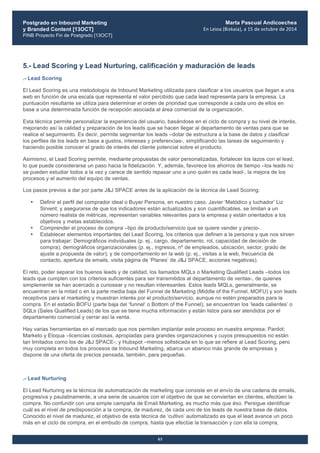 Postgrado en Inbound Marketing
y Branded Content [13OCT]
PINB Proyecto Fin de Postgrado [13OCT]
	
  
Marta Pascual Andicoechea
En	
  Leioa	
  (Bizkaia),	
  a	
  15	
  de	
  octubre	
  de	
  2014
63
5.- Lead Scoring y Lead Nurturing, calificación y maduración de leads
.- Lead Scoring
El Lead Scoring es una metodología de Inbound Marketing utilizada para clasificar a los usuarios que llegan a una
web en función de una escala que representa el valor percibido que cada lead representa para la empresa. La
puntuación resultante se utiliza para determinar el orden de prioridad que corresponde a cada uno de ellos en
base a una determinada función de recepción asociada al área comercial de la organización.
Esta técnica permite personalizar la experiencia del usuario, basándose en el ciclo de compra y su nivel de interés,
mejorando así la calidad y preparación de los leads que se hacen llegar al departamento de ventas para que se
realice el seguimiento. Es decir, permite segmentar los leads –dotar de estructura a la base de datos y clasificar
los perfiles de los leads en base a gustos, intereses y preferencias-, simplificando las tareas de seguimiento y
haciendo posible conocer el grado de interés del cliente potencial sobre el producto.
Asimismo, el Lead Scoring permite, mediante propuestas de valor personalizadas, fortalecer los lazos con el lead,
lo que puede considerarse un paso hacia la fidelización. Y, además, favorece los ahorros de tiempo –los leads no
se pueden estudiar todos a la vez y carece de sentido repasar uno a uno quién es cada lead-, la mejora de los
procesos y el aumento del equipo de ventas.
Los pasos previos a dar por parte J&J SPACE antes de la aplicación de la técnica de Lead Scoring:
• Definir el perfil del comprador ideal o Buyer Persona, en nuestro caso, Javier ‘Metódico y luchador’ Liz
Sirvent; y asegurarse de que los indicadores están actualizados y son cuantificables, se limitan a un
número realista de métricas, representan variables relevantes para la empresa y están orientados a los
objetivos y metas establecidos.
• Comprender el proceso de compra –tipo de producto/servicio que se quiere vender y precio-.
• Establecer elementos importantes del Lead Scoring, los criterios que definen a la persona y que nos sirven
para trabajar: Demográficos individuales (p. ej., cargo, departamento, rol, capacidad de decisión de
compra); demográficos organizacionales (p. ej., ingresos, nº de empleados, ubicación, sector, grado de
ajuste a propuesta de valor); y de comportamiento en la web (p. ej., visitas a la web, frecuencia de
contacto, apertura de emails, visita página de ‘Planes’ de J&J SPACE, acciones negativas).
El reto, poder separar los buenos leads y de calidad, los llamados MQLs o Marketing Qualified Leads –todos los
leads que cumplen con los criterios suficientes para ser transmitidos al departamento de ventas-, de quienes
simplemente se han acercado a curiosear y no resultan interesantes. Estos leads MQLs, generalmente, se
encuentran en la mitad o en la parte media baja del Funnel de Marketing (Middle of the Funnel, MOFU) y son leads
receptivos para el marketing y muestran interés por el producto/servicio, aunque no estén preparados para la
compra. En el estadio BOFU (parte baja del ‘funnel‘ o Bottom of the Funnel), se encuentran los ‘leads calientes’ o
SQLs (Sales Qualified Leads) de los que se tiene mucha información y están listos para ser atendidos por el
departamento comercial y cerrar así la venta.
Hay varias herramientas en el mercado que nos permiten implantar este proceso en nuestra empresa: Pardot;
Marketo y Eloqua –licencias costosas, apropiadas para grandes organizaciones y cuyos presupuestos no están
tan limitados como los de J&J SPACE-; y Hubspot –menos sofisticada en lo que se refiere al Lead Scoring, pero
muy completa en todos los procesos de Inbound Marketing, abarca un abanico más grande de empresas y
dispone de una oferta de precios pensada, también, para pequeñas.
.- Lead Nurturing
El Lead Nurturing es la técnica de automatización de marketing que consiste en el envío de una cadena de emails,
progresiva y paulatinamente, a una serie de usuarios con el objetivo de que se conviertan en clientes, efectúen la
compra. No confundir con una simple campaña de Email Marketing, es mucho más que éso. Persigue identificar
cuál es el nivel de predisposición a la compra, de madurez, de cada uno de los leads de nuestra base de datos.
Conocido el nivel de madurez, el objetivo de esta técnica de ‘cultivo’ automatizado es que el lead avance un poco
más en el ciclo de compra, en el embudo de compra, hasta que efectúe la transacción y con ella la compra,
 