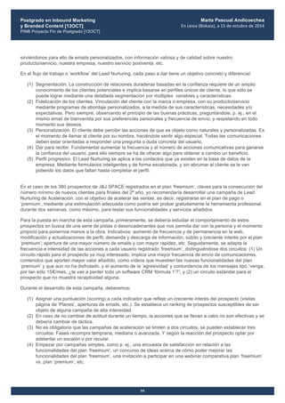 Postgrado en Inbound Marketing
y Branded Content [13OCT]
PINB Proyecto Fin de Postgrado [13OCT]
	
  
Marta Pascual Andicoechea
En	
  Leioa	
  (Bizkaia),	
  a	
  15	
  de	
  octubre	
  de	
  2014
64
sirviéndonos para ello de emails personalizados, con información valiosa y de calidad sobre nuestro
producto/servicio, nuestra empresa, nuestro servicio postventa, etc.
En el flujo de trabajo o ‘workflow’ del Lead Nurturing, cada paso a dar tiene un objetivo concreto y diferencial:
(1) Segmentación. La construcción de relaciones duraderas basadas en la confianza requiere de un amplio
conocimiento de los clientes potenciales e implica basarse en perfiles únicos de cliente, lo que sólo se
puede lograr mediante una detallada segmentación por múltiples variables y características.
(2) Fidelización de los clientes. Vinculación del cliente con la marca o empresa, con su producto/servicio
mediante programas de abordaje personalizados, a la medida de sus características, necesidades y/o
expectativas. Pero siempre, observando el principio de las buenas prácticas, preguntándole, p. ej., en el
mismo email de bienvenida por sus preferencias personales y frecuencia de envío, y respetando en todo
momento sus deseos.
(3) Personalización. El cliente debe percibir las acciones de que es objeto como naturales y personalizadas. Es
el momento de llamar al cliente por su nombre, haciéndole sentir algo especial. Todas las comunicaciones
deben estar orientadas a responder una pregunta o duda concreta del usuario.
(4) Dar para recibir. Fundamental aumentar la frecuencia y el número de acciones comunicativas para ganarse
la confianza del usuario, para ello siempre se ha de ofrecer algo para obtener a cambio un beneficio.
(5) Perfil progresivo. El Lead Nurturing se aplica a los contactos que ya existen en la base de datos de la
empresa. Mediante formularios inteligentes y de forma escalonada, y sin abrumar al cliente se le van
pidiendo los datos que faltan hasta completar el perfil.
En el caso de los 380 prospectos de J&J SPACE registrados en el plan ‘freemium’, claves para la consecución del
número mínimo de nuevos clientes para finales del 2º año, yo recomendaría desarrollar una campaña de Lead
Nurturing de Aceleración, con el objetivo de acelerar las ventas, es decir, registrarse en el plan de pago o
‘premium’, mediante una estimulación adecuada como podría ser probar gratuitamente la herramienta profesional
durante dos semanas, como máximo, para testar sus funcionalidades y servicios añadidos.
Para la puesta en marcha de esta campaña, primeramente, se debería estudiar el comportamiento de estos
prospectos en busca de una serie de pistas o desencadenantes que nos permita dar con la persona y el momento
propicio para ponernos manos a la obra. Indicativos: aumento de frecuencia y de permanencia en la web,
modificación y actualizaciones de perfil; demanda y descarga de información; súbito y creciente interés por el plan
‘premium’; apertura de una mayor número de emails y con mayor rapidez, etc. Seguidamente, se adapta la
frecuencia e intensidad de las acciones a cada usuario registrado ‘freemium’, distinguiéndose dos circuitos: (1) Un
circuito rápido para el prospecto ya muy interesado, implica una mayor frecuencia de envío de comunicaciones,
contenidos que aporten mayor valor añadido, como vídeos que muestren las nuevas funcionalidades del plan
‘premium’ y que aún no ha disfrutado, y el aumento de la ‘agresividad’ y contundencia de los mensajes tipo “venga,
por tan sólo 15€/mes, ¿te vas a perder todo un software CRM ‘fórmula 1’?”; y (2) un circuito estándar para el
prospecto que no muestra receptividad alguna.
Durante el desarrollo de esta campaña, deberemos:
(1) Asignar una puntuación (scoring) a cada indicador que refleje un creciente interés del prospecto (visitas
página de ‘Planes’, aperturas de emails, etc.). Se establece un ranking de prospectos susceptibles de ser
objeto de alguna campaña de alta intensidad.
(2) En caso de no cambiar de actitud durante un tiempo, la acciones que se llevan a cabo no son efectivas y se
debería cambiar de táctica.
(3) No es obligatorio que las campañas de aceleración se limiten a dos circuitos, se pueden establecer tres
circuitos: Fases recompra temprana, mediana o avanzada. Y según la reacción del prospecto optar por
adelantar un escalón o por recular.
(4) Empezar por campañas simples, como p. ej., una encuesta de satisfacción en relación a las
funcionalidades del plan ‘freemium’, un concurso de ideas acerca de cómo poder mejorar las
funcionalidades del plan ‘freemium’, una invitación a participar en una webinar comparativa plan ‘freemium’
vs. plan ‘premium’, etc.
 