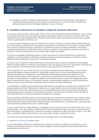 Postgrado en Inbound Marketing
y Branded Content [13OCT]
PINB Proyecto Fin de Postgrado [13OCT]
	
  
Marta Pascual Andicoechea
En	
  Leioa	
  (Bizkaia),	
  a	
  15	
  de	
  octubre	
  de	
  2014
65
(5) Investigar y analizar. Se deben estudiar todos los componentes del Lead Nurturing y cómo afectan al
comportamiento de prospecto y las variaciones que provocan en el índice de ventas. E implantar los
cambios necesarios en las estrategias utilizadas, si algo no funciona.
6.- Analítica, trasversal y en paralelo a todas las acciones anteriores
Y por último, debemos medir, medir y medir. Pero no sólo al final del proceso de Inbound Marketing, sino a lo largo
del desarrollo del mismo. Para ello deberemos haber seleccionado desde el comienzo las métricas y KPIs más
representativas de cada etapa del funnel. Aquellas que nos hablen sobre cómo están funcionando las campañas,
cuántos usuarios están en cada fase, etc.
La clave del Inbound Marketing radica en el factor de la atracción, en dotar al usuario (cliente o cliente potencial)
de la información que necesita en el momento que la necesita y en el formato que más le gusta. Todo ello, dentro
de un proceso constante de mejora, optimización, generación de nuevos y buenos contenidos e información
relevante para las personas interesadas de forma directa o indirecta en los productos y servicios que ofrezca la
empresa. Y todo esto se gestiona con una analítica web o digital muy potente.
Y es que una estrategia de Marketing Online no puede estructurarse a través de tendencias o predicciones
subjetivas. Los datos aportan la información necesaria para tomar decisiones basadas en métricas y valores
objetivos sobre el rendimiento o proyección de cualquier campaña.
Es por ello, que la analítica en Inbound Marketing resulta esencial para el éxito de la totalidad de la estrategia.
Desde la analítica digital se monitorizan qué horarios son los más propicios para enviar información a cada tipo de
perfil o segmento, qué formatos tienen mejor recepción para cada persona o intereses, etc.
Filtrar y segmentar es, por lo tanto, la base de una buena estrategia de Inbound Marketing, y un paso previo
esencial para aplicar un estudio analítico en profundidad. Agrupar en un mismo comportamiento personas o
clientes potenciales con motivaciones o necesidades de compra estaría provocando un descenso en la
adecuación del contenido al perfil específico y, por lo tanto, un descenso de las conversiones y de su ROI
asociado. En otras palabras, no segmentar significa incrementar los costes. Cuanto más categorizados estén
todos los perfiles de los usuarios, momentos de compra, comportamientos específicos, y demás variables que
influyan en la conversión final, más optimizada estará la inversión en Inbound Marketing.
La profundidad y el detalle al que se quiera llegar dependerán de los objetivos a alcanzar y de la ambición de la
propia estrategia de Inbound Marketing. Es evidente que a mayor detalle, mejores conclusiones aplicadas se
pueden extraer. Ahora bien, cada empresa tiene unas peculiaridades que hacen prácticamente irreproducible
cualquier segmentación realizada en otra empresa o proyecto. El propio sector económico influye, también, de
forma determinante en la forma de estructurar la analítica de la campaña.
El éxito del Inbound Marketing radica en la personalización de la información y contenidos que se ofrecen al lead
como cliente potencial. Conseguir que una campaña publicitaria abandone el intrusismo y pueda definirse como
inbound (atracción) deberá cimentarse e interrelacionarse constantemente con la analítica web y, para según qué
tipo de estructuras empresariales, con la analítica digital.
Y es que, como bien dice Tristán Elósegui, “la estrategia online no puede existir sin la analítica web, mejor, sin la
analítica digital”. Para este experto, la analítica web es una herramienta de negocio, ayuda a la empresa a tomar
decisiones sobre su estrategia online. Ahora bien la analítica -siempre lo ha sido, pero cada vez más-, no es ‘sólo’
Web, sino también digital, ya que analiza lo que ocurre antes, durante y después de la visita.
Los puntos en los que existe mayor contacto entre la estrategia online y la analítica digital:
1. Diagnóstico previo de la estrategia digital
A la hora de analizar o definir una estrategia online, podemos contrastar los objetivos de la empresa, con las
métricas y KPIs básicas de cada uno de los medios (pagados, propios y ganados), para detectar problemas y
oportunidades de crecimiento.
 