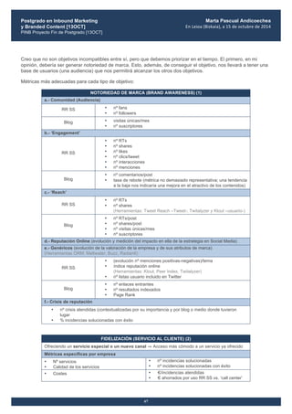 Postgrado en Inbound Marketing
y Branded Content [13OCT]
PINB Proyecto Fin de Postgrado [13OCT]
	
  
Marta Pascual Andicoechea
En	
  Leioa	
  (Bizkaia),	
  a	
  15	
  de	
  octubre	
  de	
  2014
67
Creo que no son objetivos incompatibles entre sí, pero que debemos priorizar en el tiempo. El primero, en mi
opinión, debería ser generar notoriedad de marca. Esto, además, de conseguir el objetivo, nos llevará a tener una
base de usuarios (una audiencia) que nos permitirá alcanzar los otros dos objetivos.
Métricas más adecuadas para cada tipo de objetivo:
NOTORIEDAD DE MARCA (BRAND AWARENESS) (1)
a.- Comunidad (Audiencia)
RR SS • nº fans
• nº followers
Blog • visitas únicas/mes
• nº suscriptores
b.- ‘Engagement’
RR SS
• nº RTs
• nº shares
• nº likes
• nº clics/tweet
• nº interacciones
• nº menciones
Blog
• nº comentarios/post
• tasa de rebote (métrica no demasiado representativa; una tendencia
a la baja nos indicaría una mejora en el atractivo de los contenidos)
c.- ‘Reach’
RR SS
• nº RTs
• nº shares
(Herramientas: Tweet Reach –Tweet-; Twitalyzer y Klout –usuario-)
Blog
• nº RTs/post
• nº shares/post
• nº visitas únicas/mes
• nº suscriptores
d.- Reputación Online (evolución y medición del impacto en ella de la estrategia en Social Media)
e.- Genéricos (evolución de la valoración de la empresa y de sus atributos de marca)
(Herramientas ORM: Meltwater, Buzz, Radian6)
RR SS
• (evolución nº menciones positivas-negativas)/tema
• índice reputación online
(Herramientas: Klout, Peer Index, Twitalyzer)
• nº listas usuario incluido en Twitter
Blog
• nº enlaces entrantes
• nº resultados indexados
• Page Rank
f.- Crisis de reputación
• nº crisis atendidas (contextualizadas por su importancia y por blog o medio donde tuvieron
lugar
• % incidencias solucionadas con éxito
FIDELIZACIÓN (SERVICIO AL CLIENTE) (2)
Ofreciendo un servicio especial o un nuevo canal ⇒ Acceso más cómodo a un servicio ya ofrecido
Métricas específicas por empresa
• Nº servicios
• Calidad de los servicios
• nº incidencias solucionadas
• nº incidencias solucionadas con éxito
• Costes • €/incidencias atendidas
• € ahorrados por uso RR SS vs. ‘call center’
 