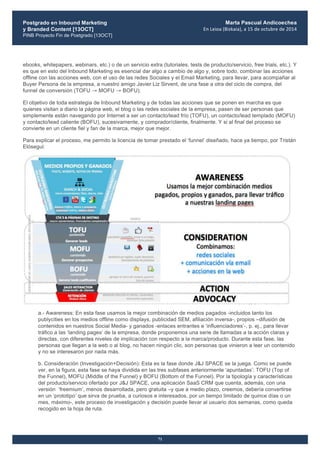 Postgrado en Inbound Marketing
y Branded Content [13OCT]
PINB Proyecto Fin de Postgrado [13OCT]
	
  
Marta Pascual Andicoechea
En	
  Leioa	
  (Bizkaia),	
  a	
  15	
  de	
  octubre	
  de	
  2014
71
ebooks, whitepapers, webinars, etc.) o de un servicio extra (tutoriales, tests de producto/servicio, free trials, etc.). Y
es que en esto del Inbound Marketing es esencial dar algo a cambio de algo y, sobre todo, combinar las acciones
offline con las acciones web, con el uso de las redes Sociales y el Email Marketing, para llevar, para acompañar al
Buyer Persona de la empresa, a nuestro amigo Javier Liz Sirvent, de una fase a otra del ciclo de compra, del
funnel de conversión (TOFU → MOFU → BOFU).
El objetivo de toda estrategia de Inbound Marketing y de todas las acciones que se ponen en marcha es que
quienes visitan a diario la página web, el blog o las redes sociales de la empresa, pasen de ser personas que
simplemente están navegando por Internet a ser un contacto/lead frío (TOFU), un contacto/lead templado (MOFU)
y contacto/lead caliente (BOFU), sucesivamente, y comprador/cliente, finalmente. Y si al final del proceso se
convierte en un cliente fiel y fan de la marca, mejor que mejor.
Para explicar el proceso, me permito la licencia de tomar prestado el ‘funnel’ diseñado, hace ya tiempo, por Tristán
Elósegui:
a.- Awareness: En esta fase usamos la mejor combinación de medios pagados -incluidos tanto los
publycities en los medios offline como displays, publicidad SEM, afiliación inversa-, propios –difusión de
contenidos en nuestros Social Media- y ganados -enlaces entrantes e ‘influenciadores’-, p. ej., para llevar
tráfico a las ‘landing pages’ de la empresa, donde proponemos una serie de llamadas a la acción claras y
directas, con diferentes niveles de implicación con respecto a la marca/producto. Durante esta fase, las
personas que llegan a la web o al blog, no hacen ningún clic, son personas que vinieron a leer un contenido
y no se interesaron por nada más.
b. Consideración (Investigación+Decisión): Esta es la fase donde J&J SPACE se la juega. Como se puede
ver, en la figura, esta fase se haya dividida en las tres subfases anteriormente ‘apuntadas’: TOFU (Top of
the Funnel), MOFU (Middle of the Funnel) y BOFU (Bottom of the Funnel). Por la tipología y características
del producto/servicio ofertado por J&J SPACE, una aplicación SaaS CRM que cuenta, además, con una
versión ‘freemium’, menos desarrollada, pero gratuita –y que a medio plazo, creemos, debería convertirse
en un ‘prototipo’ que sirva de prueba, a curiosos e interesados, por un tiempo limitado de quince días o un
mes, máximo-, este proceso de investigación y decisión puede llevar al usuario dos semanas, como queda
recogido en la hoja de ruta.
 
