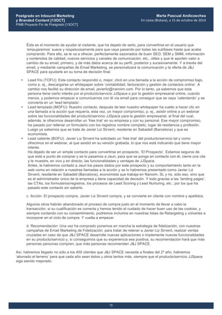 Postgrado en Inbound Marketing
y Branded Content [13OCT]
PINB Proyecto Fin de Postgrado [13OCT]
	
  
Marta Pascual Andicoechea
En	
  Leioa	
  (Bizkaia),	
  a	
  15	
  de	
  octubre	
  de	
  2014
72
Éste es el momento de ayudar al visitante, que ha dejado de serlo, para convertirse en el usuario que
‘empujaremos’ suave y respetuosamente para que vaya pasando por todas las subfases hasta que acabe
comprando. Para ello, se le va a ofrecer, perfectamente sazonados de buen SEO, SEM y SMM, información
y contenidos de calidad, nuevos servicios y canales de comunicación, etc., útiles y que le aporten valor a
cambio de su email, primero, y de más datos acerca de su perfil, posterior y sucesivamente. Y a través del
email, y mediante campañas de Email Marketing, se personalizará la comunicación y la oferta de J&J
SPACE para ayudarle en su toma de decisión final.
• Lead frío (TOFU): Este contacto respondió o, mejor, clicó en una llamada a la acción de compromiso bajo,
como p. ej., descargarse un whitepaper sobre ‘contabilidad, facturación y gestión de contactos online’. A
cambio nos facilitó su dirección de email, javierliz@nanoim.com. Por lo tanto, ya sabemos que esta
persona tiene cierto interés por el producto/servicio JJSpace o por la gestión empresarial online, cuando
menos, y podemos empezar a comunicarnos con él vía email para conseguir que se vaya ‘calentando’ y se
convierta en un ‘lead templado’.
• Lead templado (MOFU): Nuestro contacto, después de leer nuestro whitepaper ha vuelto a hacer clic en
una llamada a la acción que requería, esta vez, un mayor compromiso, p. ej., asistir online a un webinar
sobre las funcionalidades del producto/servicio JJSpace para la gestión empresarial, al final del cual,
además, le ofrecimos desarrollar un ‘free trial’ en su empresa y con su personal. Ese mayor compromiso,
ha pasado por rellenar un formulario con los registros nombre completo, lugar de residencia y profesión.
Luego ya sabemos que se trata de Javier Liz Sirvent, residente en Sabadell (Barcelona) y que es
economista.
• Lead caliente (BOFU): Javier Liz Sirvent ha solicitado un ‘free trial’ del producto/servicio tal y como
ofrecimos en el webinar, al que asistió en su versión grabada, lo que nos está indicando que tiene mayor
interés.
Ha dejado de ser un simple contacto para convertirse en prospecto, ‘El Prospecto’. Estamos seguros de
que está a punto de comprar y se lo pasamos a Jauri, para que se ponga en contacto con él, cierre una cita
y le muestre, en vivo y en directo, las funcionalidades y ventajas de JJSpace.
Antes, le habremos contado a Jauri los pasos dados por este prospecto y su comportamiento tanto en la
web como en relación a nuestras llamadas a la acción y se lo habremos presentado como Javier Liz
Sirvent, residente en Sabadell (Barcelona), economista que trabaja en Nanoim, SL y no, sólo eso, sino que
es el administrador único de la empresa y tiene capacidad de decisión. Y todo gracias a las ‘landing pages’,
las CTAs, los formularios/registros, los procesos de Lead Scoring y Lead Nurturing, etc., por los que ha
pasado este contacto sin saberlo.
c. Acción: El prospecto compra, Javier Liz Sirvent compra, y se convierte en cliente con nombre y apellidos.
Algunos otros habrán abandonado el proceso de compra justo en el momento de llevar a cabo la
transacción, si su cualificación es correcta y hemos tenido el cuidado de hacer buen uso de las cookies, y
siempre contando con su consentimiento, podremos incluirlos en nuestras listas de Retargeting y volverles a
incorporar en el ciclo de compra. Y vuelta a empezar.
d. Recomendación: Una vez ha comprado ponemos en marcha la estrategia de fidelización, con nuestras
campañas de Email Marketing de Fidelización, para tratar de retener a Javier Liz Sirvent, realizar ventas
cruzadas en caso de que J&J SPACE desarrolle nuevas aplicaciones o implemente nuevas funcionalidades
en su producto/servicio y, si conseguimos que su experiencia sea positiva, su recomendación hará que más
personas personas compren, que más personas recomienden J&J SPACE.
Así, habremos llegado no sólo a los 400 clientes que J&J SPACE necesita a finales del 2º año, habremos
‘abonado el terreno’ para que cada año sean éstos u otros tantos más, siempre que el producto/servicio JJSpace
siga siendo mejorado.
 