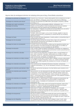 Postgrado en Inbound Marketing
y Branded Content [13OCT]
PINB Proyecto Fin de Postgrado [13OCT]
	
  
Marta Pascual Andicoechea
En	
  Leioa	
  (Bizkaia),	
  a	
  15	
  de	
  octubre	
  de	
  2014
75
Algunas ideas de estrategias/contenidos de marketing online para el blog y Social Media corporativos:
Estrategia de publicidad con blogueros Creación de un minicurso + ebook sobre gestión de los contactos en la nube
entre J&J SPACE y el bloguero Jesús Hoyos Latin America CRM blog.
Estrategia de contenidos para educar Concurso de diccionario de CRM online, para ayudar a usuarios y clientes
en el blog, p. ej.
Estrategia para captar suscriptores Creación de recursos descargables (eBooks, whitepapers, etc.).
Estrategia de branding Diseñar una línea gráfica e incluir la presencia de la marca en nuestras
publicaciones para que nuestros fans se familiaricen con ella.
Estrategia de promoción/promociones Las cabeceras o ‘imágenes’ de portada de los Social Media son uno de los
recursos mejores que tiene la marca para promocionar sus
productos/servicios.
También, sobre una imagen y con un buen mensaje, resaltar lo mejor de
nuestro producto/servicio y compartirlo en nuestras RR SS nos resultaría
altamente positivo.
Estrategia de frases Crear una serie de frases adaptadas a nuestro público y compartirlas bajo el
hashtag #J&JcrmTalk, p. ej.
Estrategia de mini encuestas Una de las mejores formas de conocer más y mejor a los usuarios es
preguntándoles directamente qué prefieren en relación a los
productos/servicios de la marca.
Estrategia de únete a la conversación La acción unirse a la conversación implica que los seguidores tendrán que
estar pendientes a las últimas tendencias relacionadas con el CRM o el
Cloud Computing, o con las novedades de J&J SPACE.
Estrategia de educación Crear ‘recetas’ fáciles de gestión empresarial y mostrarlas con imágenes a
nuestros seguidores, nos servirá para promocionar nuestro producto/servicio
y nuestros usuarios lo agradecerán.
Estrategia de contenidos culturales A los usuarios se les preguntará, en algunos casos, o se les ilustrará, en
otros, sobre contenidos ‘culturales’ relacionados con el CRM y el Cloud
Computing, como p. ej., quién fue la primera persona/entidad en hablar de la
‘nube’ en el mundo, en España, en Cataluña, etc.
Estrategia de contenidos con datos curiosos A los usuarios se les dará a conocer datos o detalles curiososo relacionados
con el CRM y el Cloud Computing, como p. ej., cuántas empresas trabajan
con soluciones CRM de gestión de contactos en el mundo, en España, en
Cataluña, etc.
Estrategia de contenidos emocionales A los usuarios se les interpelará añorando el recuerdo, comparando
imágenes enfrentadas, p. ej., de una calculadora manual y una calculadora
online.
Estrategia de contenidos para épocas o días
festivos
Se trata de aprovechar las épocas o los días festivos para conectar con la
audiencia.
Estrategia de contenidos para momentos
deportivos
Aprovechando una cita destacada del calendario deportivo mundial, nacional
o autonómico, sea de la disciplina que sea, está bien desear suerte a los
competidores y a sus fieles seguidores, antes y después de conseguido el
éxito o, consumada la derrota, siempre vienen bien unas palabras de aliento.
Todo en su justa medida y sin ‘fanatismos’.
Estrategia de contenidos con campañas
temáticas
Tráfico web. P. ej., cada trimestre, en plena campaña de presentación del
IVA, motivarles a los autónomos para que accedan a nuestra web y
consulten, plazos, novedades en la declaración, en los sistemas de
presentación, etc.
Estrategia de contenidos con tutoriales Tutoriales en vídeos cortos, entre 3,5-5 minutos de duración, sobre como
emplear p. ej., cada una de las funcionalidades que ofrecen los planes
‘freemium’ y ‘premium’, indistintamente, de J&J SPACE.
Estrategia de atención al cliente Sobre todo en Twitter, pero también en Facebook, p.ej., se puede
tener/crear un espacio para ofrecer atención al cliente y, además, dejar
publicadas en la web las preguntas de otros usuarios por si pueden ser de
interés para futuros (FQAs).
Estrategia de transparencia De vez en cuando, es importante mostrar las caras que hay detrás del
producto/servicio, mostrar los procesos de la empresa, sus instalaciones,
etc. Muy importante el componente visual y de imagen de marca. Vídeos de
hasta 3,5 minutos, álbumes de fotos, etc.
Estrategia de mini infografías Las infografías largas y aburridas, que te obligan a hacer ‘scroll’, están
pasadas de moda, ahora las mini infografías (perfectas para las redes
 
