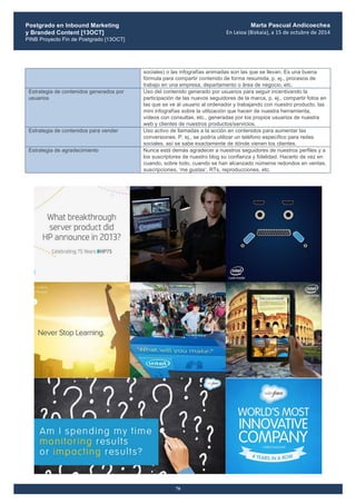 Postgrado en Inbound Marketing
y Branded Content [13OCT]
PINB Proyecto Fin de Postgrado [13OCT]
	
  
Marta Pascual Andicoechea
En	
  Leioa	
  (Bizkaia),	
  a	
  15	
  de	
  octubre	
  de	
  2014
76
sociales) o las infografías animadas son las que se llevan. Es una buena
fórmula para compartir contenido de forma resumida, p. ej., procesos de
trabajo en una empresa, departamento o área de negocio, etc.
Estrategia de contenidos generados por
usuarios
Uso del contenido generado por usuarios para seguir incentivando la
participación de las nuevos seguidores de la marca, p. ej., compartir fotos en
las que se ve al usuario al ordenador y trabajando con nuestro producto, las
mini infografías sobre la utilización que hacen de nuestra herramienta,
vídeos con consultas, etc., generadas por los propios usuarios de nuestra
web y clientes de nuestros productos/servicios.
Estrategia de contenidos para vender Uso activo de llamadas a la acción en contenidos para aumentar las
conversiones. P. ej., se podría utilizar un teléfono específico para redes
sociales, así se sabe exactamente de dónde vienen los clientes.
Estrategia de agradecimiento Nunca está demás agradecer a nuestros seguidores de nuestros perfiles y a
los suscriptores de nuestro blog su confianza y fidelidad. Hacerlo de vez en
cuando, sobre todo, cuando se han alcanzado números redondos en ventas,
suscripciones, ‘me gustas‘, RTs, reproducciones, etc.
 