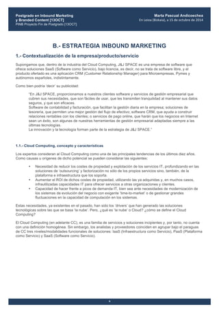 Postgrado en Inbound Marketing
y Branded Content [13OCT]
PINB Proyecto Fin de Postgrado [13OCT]
	
  
Marta Pascual Andicoechea
En	
  Leioa	
  (Bizkaia),	
  a	
  15	
  de	
  octubre	
  de	
  2014
9
B.- ESTRATEGIA INBOUND MARKETING
1.- Contextualización de la empresa/producto/servicio
Supongamos que, dentro de la industria del Cloud Computing, J&J SPACE es una empresa de software que
ofrece soluciones SaaS (Software como Servicio), bajo licencia, es decir, no se trata de software libre, y el
producto ofertado es una aplicación CRM (Customer Relationship Manager) para Microempresas, Pymes y
autónomos españoles, indistintamente.
Como bien podría ‘decir’ su publicidad:
“En J&J SPACE, proporcionamos a nuestros clientes software y servicios de gestión empresarial que
cubren sus necesidades, que son fáciles de usar, que les transmiten tranquilidad al mantener sus datos
seguros, y que son eficaces.
Software de contabilidad y facturación, que facilitan la gestión diaria en la empresa; soluciones de
tesorería, que permiten una mejor gestión del flujo de efectivo; software CRM, que ayuda a construir
relaciones rentables con los clientes; o servicios de pago online, que harán que los negocios en Internet
sean un éxito, son algunas de nuestras herramientas de gestión empresarial adaptadas siempre a las
últimas tecnologías.
La innovación y la tecnología forman parte de la estrategia de J&J SPACE.”
1.1.- Cloud Computing, concepto y características
Los expertos consideran al Cloud Computing como una de las principales tendencias de los últimos diez años.
Como causas u orígenes de dicho potencial se pueden considerar las siguientes:
• Necesidad de reducir los costes de propiedad y explotación de los servicios IT, profundizando en las
soluciones de ‘outsourcing’ y factorización no sólo de los propios servicios sino, también, de la
plataforma e infraestructura que los soporta.
• Aumentar el ROI de dichos costes de propiedad, utilizando las ya adquiridas y, en muchos casos,
infrautilizadas capacidades IT para ofrecer servicios a otras organizaciones y clientes.
• Capacidad de hacer frente a picos de demanda IT, bien sea ante necesidades de modernización de
los sistemas de evolución del negocio con exigente ‘time-to-market’ o de gestionar grandes
fluctuaciones en la capacidad de computación en los sistemas.
Estas necesidades, ya existentes en el pasado, han sido los ‘drivers’ que han generado las soluciones
tecnológicas sobre las que se basa ‘la nube’. Pero, ¿qué es ‘la nube’ o Cloud? ¿cómo se define el Cloud
Computing?
El Cloud Computing (en adelante CC), es una familia de servicios y soluciones incipientes y, por tanto, no cuenta
con una definición homogénea. Sin embargo, los analistas y proveedores coinciden en agrupar bajo el paraguas
de CC tres niveles/modalidades funcionales de soluciones: IaaS (Infraestructura como Servicio), PaaS (Plataforma
como Servicio) y SaaS (Software como Servicio).
 