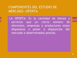 COMPONENTES DEL ESTUDIO DE 
MERCADO--OFERTA 
LA OFERTA: Es la cantidad de bienes y 
servicios que un cierto número de 
oferentes, empresas o productores estan 
dispuestos a poner a disposición del 
mercado a determinados precios. 
 