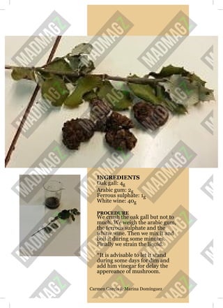 INGREDIENTS
Oak gall: 4g
Arabic gum: 2g
Ferrous sulphate: 1g
White wine: 40g
PROCEDURE
We crush the oak gall but not to
much. We weigh the arabic gum,
the ferrous sulphate and the
whitw wine. Then we mix it and
boil it during some minutes.
Finally we strain the liquid.
*It is advisable to let it stand
during some days for dim and
add him vinegar for delay the
appereance of mushroom.
Carmen García & Marina Domínguez
 