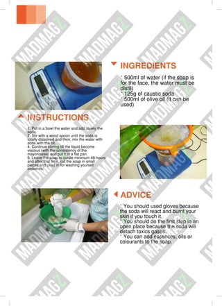 * You should used gloves because
the soda will react and burnt your
skin if you touch it.
* You should do the first step in an
open place because the soda will
detach toxics gases.
* You can add essences, oils or
colourants to the soap.
ADVICE
1. Put in a bowl the water and add slowly the
soda.
2. Stir with a wood spoon until the soda is
totally dissolved and then, mix the water with
soda with the oil.
4. Continue stirring till the liquid become
viscous (with the consistency of the
mayonnaise) and put it in a flat pan.
6. Leave the soap to curdle minimum 48 hours
and after that time, cut the soap in small
pieces and used in for washing yourself
orclothes!
* 500ml of water (if the soap is
for the face, the water must be
distil)
* 125g of caustic soda
* 500ml of olive oil (it can be
used)
INSTRUCTIONS
INGREDIENTS
 