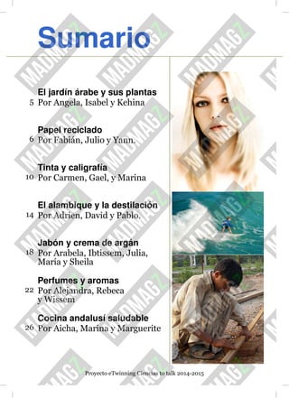 Sumario
El jardín árabe y sus plantas
5 Por Angela, Isabel y Kehina
Papel reciclado
6 Por Fabián, Julio y Yann.
Tinta y caligrafía
10 Por Carmen, Gael, y Marina
El alambique y la destilación
14 Por Adrien, David y Pablo.
Jabón y crema de argán
18 Por Arabela, Ibtissem, Julia,
María y Sheila
Perfumes y aromas
22 Por Alejandra, Rebeca
y Wissem
Cocina andalusí saludable
26 Por Aicha, Marina y Marguerite
Proyecto eTwinning Ciencias to talk 2014-2015
 