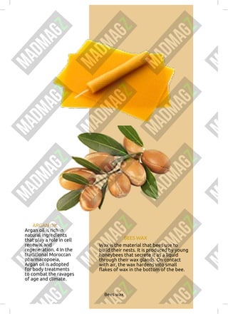 ARGAN OIL
Argan oil is rich in
natural ingredients
that play a role in cell
renewal and
regeneration. 4 In the
traditional Moroccan
pharmacopoeia,
Argan oil is adopted
for body treatments
to combat the ravages
of age and climate.
BEES WAX
Wax is the material that bees use to
build their nests. It is produced by young
honeybees that secrete it as a liquid
through their wax glands. On contact
with air, the wax hardens into small
flakes of wax in the bottom of the bee.
Bees wax
 