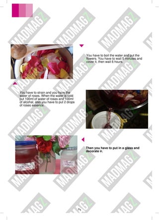Px
Then you have to put in a glass and
decorate ir.
You have to strain and you have the
water of roses. When the water is cold
put 100ml of water of roses and 100ml
of alcohal, also you have to put 2 drops
of roses essence.
You have to boil the water and put the
flowers. You have to wait 5 minutes and
cover it, then wait 6 hours.
 