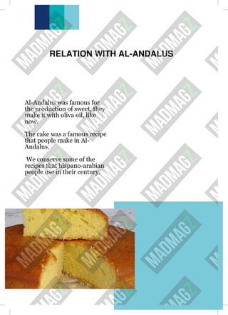RELATION WITH AL-ANDALUS
Al-Andalus was famous for
the production of sweet, they
make it with oliva oil, like
now.
The cake was a famous recipe
that people make in Al-
Andalus.
We conserve some of the
recipes that hispano-arabian
people use in their century.
 