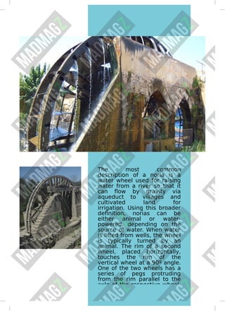 The most common
description of a noria is a
water wheel used for raising
water from a river so that it
can ﬂow by gravity via
aqueduct to villages and
cultivated land for
irrigation. Using this broader
deﬁnition, norias can be
either animal or water-
powered, depending on the
source of water. When water
is lifted from wells, the wheel
is typically turned by an
animal. The rim of a second
wheel, placed horizontally,
touches the rim of the
vertical wheel at a 90º angle.
One of the two wheels has a
series of pegs protruding
from the rim parallel to the
axle of the respective wheel,
 