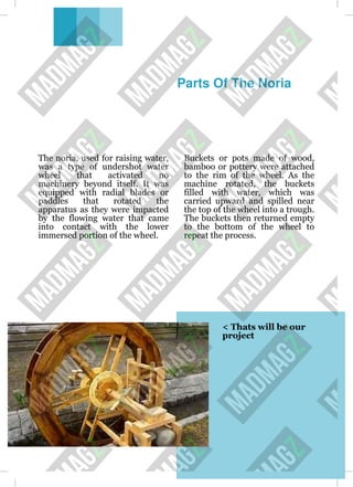 Parts Of The Noria
The noria, used for raising water,
was a type of undershot water
wheel that activated no
machinery beyond itself. It was
equipped with radial blades or
paddles that rotated the
apparatus as they were impacted
by the flowing water that came
into contact with the lower
immersed portion of the wheel.
Buckets or pots made of wood,
bamboo or pottery were attached
to the rim of the wheel. As the
machine rotated, the buckets
filled with water, which was
carried upward and spilled near
the top of the wheel into a trough.
The buckets then returned empty
to the bottom of the wheel to
repeat the process.
< Thats will be our
project
 