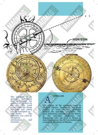 The astrolabe is an
ancient instrument
that determines the
position of the stars on
the sky. The word
comes from the Greek
astrolabe and which
can be translated as "
star finder " . The
astrolabe was used by
navigators ,
astronomers and
scientists.
A
STROLABE
The origins of the astrolabe were in
classical Greece. Apollonius, the great
codifier of conic sections, probably
studied the astrolabe projection. The
most influential individual on the theory
of the astrolabe projection was
Hipparchus who was born in Nicaea in
Asia Minor about 180 BC but studied and
worked on the island of Rhodes.
 