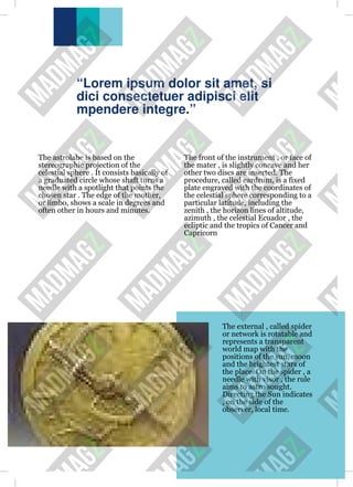 “Lorem ipsum dolor sit amet, si
dici consectetuer adipisci elit
mpendere integre.”
The astrolabe is based on the
stereographic projection of the
celestial sphere . It consists basically of
a graduated circle whose shaft turns a
needle with a spotlight that points the
chosen star . The edge of the mother,
or limbo, shows a scale in degrees and
often other in hours and minutes.
The front of the instrument , or face of
the mater , is slightly concave and her
other two discs are inserted. The
procedure, called eardrum, is a fixed
plate engraved with the coordinates of
the celestial sphere corresponding to a
particular latitude, including the
zenith , the horizon lines of altitude,
azimuth , the celestial Ecuador , the
ecliptic and the tropics of Cancer and
Capricorn
The external , called spider
or network is rotatable and
represents a transparent
world map with the
positions of the sun, moon
and the brightest stars of
the place. On the spider , a
needle with visor , the rule
aims to astro sought.
Directing the Sun indicates
, on the side of the
observer, local time.
 