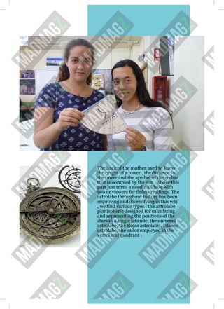 The back of the mother used to know
the height of a tower , the distance to
the tower and the symbol of the zodiac
that is occupied by the sun . Above this
part just turns a needle alidade with
two or viewers for finlets readings. The
astrolabe throughout history has been
improving and diversifying in this way
, we find various types : the astrolabe
planispheric designed for calculating
and representing the positions of the
stars in a single latitude, the universa
astrolabe, the Rojas astrolabe , Islamic
astrolabe, the sailor employed in the
vessel and quadrant .
 