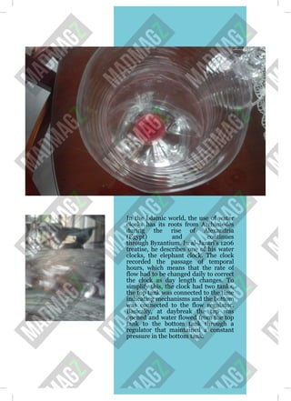 In the Islamic world, the use of water
clocks has its roots from Archimedes
during the rise of Alexandria
(Egypt) and continues
through Byzantium. In al-Jazari's 1206
treatise, he describes one of his water
clocks, the elephant clock. The clock
recorded the passage of temporal
hours, which means that the rate of
flow had to be changed daily to correct
the clock as day length changes. To
simplify this, the clock had two tanks,
the top tank was connected to the time
indicating mechanisms and the bottom
was connected to the flow regulator.
Basically, at daybreak the tap was
opened and water flowed from the top
tank to the bottom tank through a
regulator that maintained a constant
pressure in the bottom tank.
 