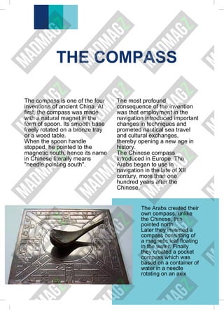 THE COMPASS
The compass is one of the four
inventions of ancient China. At
first, the compass was made
with a natural magnet in the
form of spoon. Its smooth base
freely rotated on a bronze tray
or a wood table.
When the spoon handle
stopped, he pointed to the
magnetic south, hence its name
in Chinese literally means
"needle pointing south".
The most profound
consequence of the invention
was that employment in the
navigation introduced important
changes in techniques and
prometed nautical sea travel
and cultural exchanges,
thereby opening a new age in
history.
The Chinese compass
introduced in Europe. The
Arabs began to use in
navigation in the late of XII
century, more than one
hundred years after the
Chinese.
The Arabs created their
own compass, unlike
the Chinese, this
pointed north.
Later they invented a
compass consisting of
a magnetic leaf floating
in the water. Finally
they created a pocket
compass which was
based on a container of
water in a needle
rotating on an axix
 