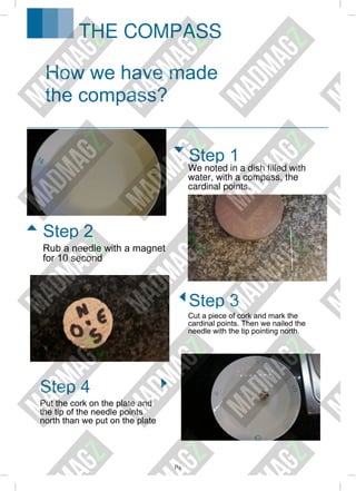 Px
We noted in a dish filled with
water, with a compass, the
cardinal points.
Cut a piece of cork and mark the
cardinal points. Then we nailed the
needle with the tip pointing north.
How we have made
the compass?
Step 1
Step 3
Rub a needle with a magnet
for 10 second
Put the cork on the plate and
the tip of the needle points
north than we put on the plate
Step 2
Step 4
THE COMPASS
 