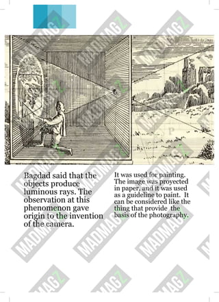 Bagdad said that the
objects produce
luminous rays. The
observation at this
phenomenon gave
origin to the invention
of the camera.
It was used for painting.
The image was proyected
in paper, and it was used
as a guideline to paint. It
can be considered like the
thing that provide the
basis of the photography.
 