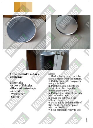 How to make a dark
camera?
Materials:
-A box of Pringles.
-Black adhesive tape
-A needle
-Wax paper
-Cutter
Steps:
1. Mark a line around the tube
about 5cm up from the bottom.
2. Cut the tube into two pieces
along this line.
3. Put the plastic lid onto the
short piece, then tape the
longer piece on top.
4. Put together sides of the tube
with adhesive tape.
5. Cover the tube with the
adhesive tape.
6. Make a hole in the middle of
the end of the shorter piece
with the needle.
7. Your camera is ready to use!
123456
 