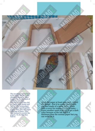 The muslims learned how
to do paper thanks to the
chinise prisioners. They
learn to do it with bark of
mulberry but they
innovated it and they did
the paper with hemp and
cotton. The hemp paper
turned out a good quality
paper. They also did paper
with rags of linen. They
olso learned to recicle the
papers. To do this they
had to:
-Soak the paper at least one week. -Grind
the dough. -Put it in a solid mould with
one face made of a metal grille. -Push
with a cover for removed a lot of water. -
Leave another week to dry it. It get a dark
color because of the ink and it is
thickness than the normal paper but you
can write on it.
 