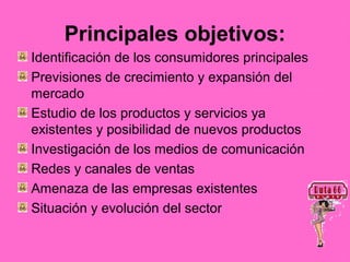 Principales objetivos:
Identificación de los consumidores principales
Previsiones de crecimiento y expansión del
mercado
Estudio de los productos y servicios ya
existentes y posibilidad de nuevos productos
Investigación de los medios de comunicación
Redes y canales de ventas
Amenaza de las empresas existentes
Situación y evolución del sector
 