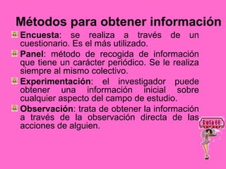 Métodos para obtener información
Encuesta: se realiza a través de un
cuestionario. Es el más utilizado.
Panel: método de recogida de información
que tiene un carácter periódico. Se le realiza
siempre al mismo colectivo.
Experimentación: el investigador puede
obtener una información inicial sobre
cualquier aspecto del campo de estudio.
Observación: trata de obtener la información
a través de la observación directa de las
acciones de alguien.
 