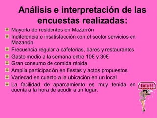 Análisis e interpretación de las
       encuestas realizadas:
Mayoría de residentes en Mazarrón
Indiferencia e insatisfacción con el sector servicios en
Mazarrón
Frecuencia regular a cafeterías, bares y restaurantes
Gasto medio a la semana entre 10€ y 30€
Gran consumo de comida rápida
Amplia participación en fiestas y actos propuestos
Variedad en cuanto a la ubicación en un local
La facilidad de aparcamiento es muy tenida en
cuenta a la hora de acudir a un lugar.
 