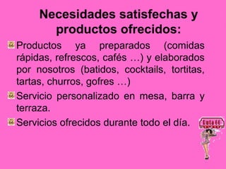 Necesidades satisfechas y
       productos ofrecidos:
Productos ya preparados (comidas
rápidas, refrescos, cafés …) y elaborados
por nosotros (batidos, cocktails, tortitas,
tartas, churros, gofres …)
Servicio personalizado en mesa, barra y
terraza.
Servicios ofrecidos durante todo el día.
 