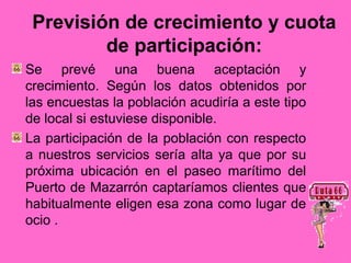 Previsión de crecimiento y cuota
         de participación:
Se prevé una buena aceptación y
crecimiento. Según los datos obtenidos por
las encuestas la población acudiría a este tipo
de local si estuviese disponible.
La participación de la población con respecto
a nuestros servicios sería alta ya que por su
próxima ubicación en el paseo marítimo del
Puerto de Mazarrón captaríamos clientes que
habitualmente eligen esa zona como lugar de
ocio .
 