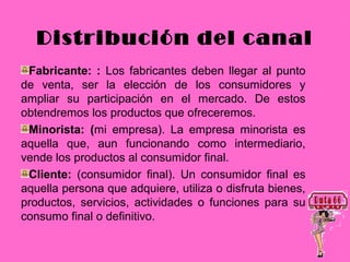 Distribución del canal
 Fabricante: : Los fabricantes deben llegar al punto
de venta, ser la elección de los consumidores y
ampliar su participación en el mercado. De estos
obtendremos los productos que ofreceremos.
 Minorista: (mi empresa). La empresa minorista es
aquella que, aun funcionando como intermediario,
vende los productos al consumidor final.
 Cliente: (consumidor final). Un consumidor final es
aquella persona que adquiere, utiliza o disfruta bienes,
productos, servicios, actividades o funciones para su
consumo final o definitivo.
 