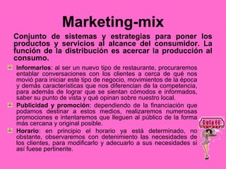 Marketing-mix
Conjunto de sistemas y estrategias para poner los
productos y servicios al alcance del consumidor. La
función de la distribución es acercar la producción al
consumo.
Informarlos: al ser un nuevo tipo de restaurante, procuraremos
entablar conversaciones con los clientes a cerca de qué nos
movió para iniciar este tipo de negocio, movimientos de la época
y demás características que nos diferencian de la competencia,
para además de lograr que se sientan cómodos e informados,
saber su punto de vista y qué opinan sobre nuestro local.
Publicidad y promoción: dependiendo de la financiación que
podamos destinar a estos medios, realizaremos numerosas
promociones e intentaremos que lleguen al público de la forma
más cercana y original posible.
Horario: en principio el horario ya está determinado, no
obstante, observaremos con detenimiento las necesidades de
los clientes, para modificarlo y adecuarlo a sus necesidades si
así fuese pertinente.
 