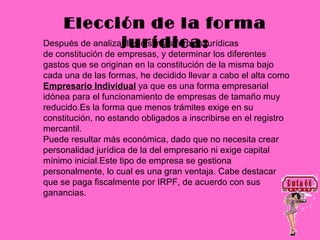 Elección de la forma
                  jurídica:
Después de analizar las distintas formas jurídicas
de constitución de empresas, y determinar los diferentes
gastos que se originan en la constitución de la misma bajo
cada una de las formas, he decidido llevar a cabo el alta como
Empresario Individual ya que es una forma empresarial
idónea para el funcionamiento de empresas de tamaño muy
reducido.Es la forma que menos trámites exige en su
constitución, no estando obligados a inscribirse en el registro
mercantil.
Puede resultar más económica, dado que no necesita crear
personalidad jurídica de la del empresario ni exige capital
mínimo inicial.Este tipo de empresa se gestiona
personalmente, lo cual es una gran ventaja. Cabe destacar
que se paga fiscalmente por IRPF, de acuerdo con sus
ganancias.
 