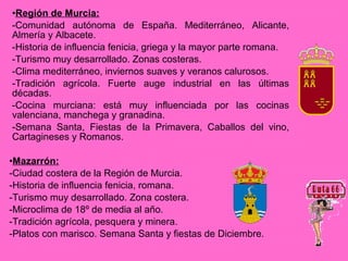 •Región de Murcia:
-Comunidad autónoma de España. Mediterráneo, Alicante,
Almería y Albacete.
-Historia de influencia fenicia, griega y la mayor parte romana.
-Turismo muy desarrollado. Zonas costeras.
-Clima mediterráneo, inviernos suaves y veranos calurosos.
-Tradición agrícola. Fuerte auge industrial en las últimas
décadas.
-Cocina murciana: está muy influenciada por las cocinas
valenciana, manchega y granadina.
-Semana Santa, Fiestas de la Primavera, Caballos del vino,
Cartagineses y Romanos.

•Mazarrón:
-Ciudad costera de la Región de Murcia.
-Historia de influencia fenicia, romana.
-Turismo muy desarrollado. Zona costera.
-Microclima de 18º de media al año.
-Tradición agrícola, pesquera y minera.
-Platos con marisco. Semana Santa y fiestas de Diciembre.
 