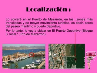 Localización :
Lo ubicaré en el Puerto de Mazarrón, en las zonas más
transitadas y de mayor movimiento turístico, es decir, cerca
del paseo marítimo y puerto deportivo.
Por lo tanto, lo voy a ubicar en El Puerto Deportivo (Bloque
3, local 1, Pto de Mazarrón).
 