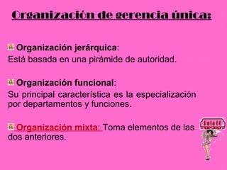 Organización de gerencia única:

  Organización jerárquica:
Está basada en una pirámide de autoridad.

  Organización funcional:
Su principal característica es la especialización
por departamentos y funciones.

  Organización mixta: Toma elementos de las
dos anteriores.
 
