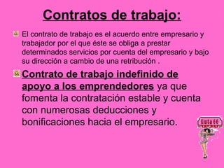 Contratos de trabajo:
El contrato de trabajo es el acuerdo entre empresario y
trabajador por el que éste se obliga a prestar
determinados servicios por cuenta del empresario y bajo
su dirección a cambio de una retribución .
Contrato de trabajo indefinido de
apoyo a los emprendedores ya que
fomenta la contratación estable y cuenta
con numerosas deducciones y
bonificaciones hacia el empresario.
 