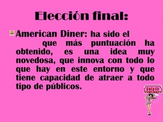 Elección final:
American Diner: ha sido el
       que más puntuación ha
obtenido, es una idea muy
novedosa, que innova con todo lo
que hay en este entorno y que
tiene capacidad de atraer a todo
tipo de públicos.
 