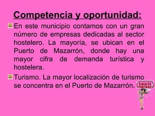Competencia y oportunidad:
En este municipio contamos con un gran
número de empresas dedicadas al sector
hostelero. La mayoría, se ubican en el
Puerto de Mazarrón, donde hay una
mayor cifra de demanda turística y
hostelera.
Turismo. La mayor localización de turismo
se concentra en el Puerto de Mazarrón.
 
