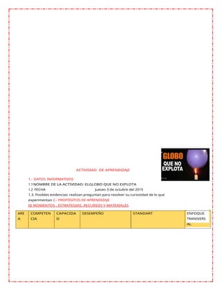 ACTIVIDAD DE APRENDIZAJE
1.- DATOS INFORMATIVOS
1.1NOMBRE DE LA ACTIVIDAD: ELGLOBO QUE NO EXPLOTA
1.2 FECHA Jueves 3 de octubre del 2019
1.3. Posibles evidencias: realizan preguntan para resolver su curiosidad de lo que
experimentan 2.- PROPÓSITOS DE APRENDIZAJE
III MOMENTOS , ESTRATEGIAS, RECURSOS Y MATERIALES
ARE
A
COMPETEN
CIA
CAPACIDA
D
DESEMPEÑO STANDART ENFOQUE
TRANSVERS
AL
 