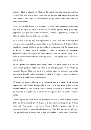 Entonces Efraín se disculpa con María. Al día siguiente nos relata su día de casería en
el que Efraín, junto con su grupo logran cazar un tigre que hacía muchos destrozos por
esos rumbos, Cuando llegó de casería observó que ya estaban en su casa Carlos y su
padre, don Jerónimo.
Luego de la comida Carlos toco la guitarra, esa noche Efraín durmió con sus hermanos
para que le dejase el cuarto a Carlos. En la mañana siguiente Efraín y su amigo
prepararon todo para una cacería de venados. Mientras se preparaban, la madre de
Efraín le explica el motivo de la visita de Carlos.
En la cacería no les fue muy bien especialmente a Carlos, pues falló un tiro muy fácil
porque no estaba cargada la escopeta, debido a que Braulio (sobrino de José) no lo había
cargado en venganza a la burla que Carlos hizo a los perros de José. En la tarde fueron
al río, ahí es donde María le responde a Carlos su propuesta de matrimonio,
informándole sobre esta al padre de Efraín. Después tienen una plática Efraín y Carlos,
donde le confiesa toda la situación entre él y María. Al día siguiente se va Carlos de la
casa de Efraín.
En los siguientes días tuvieron mucho trabajo Efraín y su padre, debido a la visita de
Carlos. María guárdalos cabellos de Efraín en su guardapelo, junto con los cabellos de
su madre. Después Efraín tuvo que ir a la hacienda, junto con su padre, para arreglar
uno asuntos. Cuando estaban trabajando su padre y él, llegó el correo, en donde le
comunicaban la noticia sobre un mal negocio.
Al regreso, su padre le dijo que no le comunicará nada a su mamá. Al día siguiente
tuvieron una boda, Braulio Tránsito (hija de José), en la que María y José eran los
padrinos. Durante el viaje, Efraín le contó a Maréalo que pasó en la hacienda y le dijo
que le pediría a su padre que lo ayudara en sus negocios, para así retardar su viaje a
Europa.
Cuando llegaron de aquella boda, se encontraron con que al padre de Efraín le había
dado una fiebre cerebral, por el disgusto y la preocupación del negocio que le había
salido mal. Pero gracias a que María, Emma y Efraín lo cuidaron salió de esa
enfermedad. Cuando ya estaba aliviado el padre de Efraín, llegó una carta del señor A...
(Era quien lo llevaría a Europa), que le decía que partirían el 30 de enero. Efraín le hizo
 