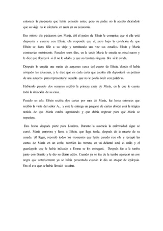entonces la propuesta que había pensado antes, pero su padre no la acepto diciéndole
que su viaje no le afectaría en nada en su economía.
Ese mismo día platicaron con María, ahí el padre de Efraín le comunica que si ella está
dispuesta a casarse con Efraín, ella responde que sí, pero bajo la condición de que
Efraín se fuera feliz a su viaje y terminando una vez sus estudios Efraín y María
contraerían matrimonio. Pasados unos días, en la tarde María le enseña un rosal nuevo y
le dice que florecerá si él no le olvida y que no brotará ninguna flor si le olvida.
Después le enseña una matita de azucenas cerca del cuarto de Efraín, donde él había
arrojado las azucenas, y le dice que en cada carta que escriba ella depositará un pedazo
de una azucena para representarle aquello que no le podía decir con palabras.
Habiendo pasado dos semanas recibió la primera carta de María, en la que le cuanta
toda la situación de su casa.
Pasado un año, Efraín recibía dos cartas por mes de María, fue hasta entonces que
recibió la visita del señor A... y este le entrega un paquete de cartas donde está la trágica
noticia de que María estaba agonizando y que debía regresar para que María se
repusiera.
Dos horas después parte para Londres. Durante la ausencia la enfermedad sigue se
cursó. María empeora y llama a Efraín, que llega tarde, después de la muerte de su
amada. Al llegar, recordó todos los momentos que había pasado con ella y recogió las
cartas de María en un cofre, también las trenzas en un delantal azul, el anillo y el
guardapelo que le había indicado a Emma se los entregará. Después fue a la tumba
junto con Braulio y le dio su último adiós. Cuando ya se iba de la tumba apareció un ave
negra que anteriormente ya se había presentado cuando le dio un ataque de epilepsia.
Era el ave que se había llevado su alma.
 