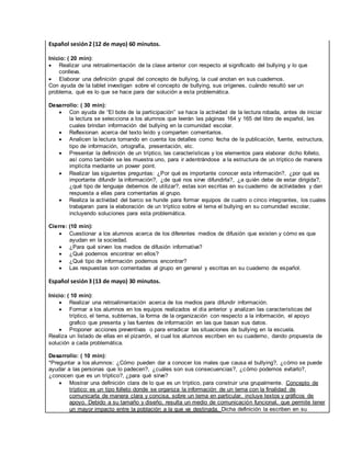 Español sesión2 (12 de mayo) 60 minutos.
Inicio: ( 20 min):
 Realizar una retroalimentación de la clase anterior con respecto al significado del bullying y lo que
conlleva.
 Elaborar una definición grupal del concepto de bullying, la cual anotan en sus cuadernos.
Con ayuda de la tablet investigan sobre el concepto de bullying, sus orígenes, cuándo resultó ser un
problema, qué es lo que se hace para dar solución a esta problemática.
Desarrollo: ( 30 min):
 Con ayuda de “El bote de la participación” se hace la actividad de la lectura robada, antes de iniciar
la lectura se selecciona a los alumnos que leerán las páginas 164 y 165 del libro de español, las
cuales brindan información del bullying en la comunidad escolar.
 Reflexionan acerca del texto leído y comparten comentarios.
 Analicen la lectura tomando en cuenta los detalles como: fecha de la publicación, fuente, estructura,
tipo de información, ortografía, presentación, etc.
 Presentar la definición de un tríptico, las características y los elementos para elaborar dicho folleto,
así como también se les muestra uno, para ir adentrándose a la estructura de un tríptico de manera
implícita mediante un power point.
 Realizar las siguientes preguntas: ¿Por qué es importante conocer esta información?, ¿por qué es
importante difundir la información?, ¿de qué nos sirve difundirla?, ¿a quién debe de estar dirigida?,
¿qué tipo de lenguaje debemos de utilizar?, estas son escritas en su cuaderno de actividades y dan
respuesta a ellas para comentarlas al grupo.
 Realiza la actividad del barco se hunde para formar equipos de cuatro o cinco integrantes, los cuales
trabajaran para la elaboración de un tríptico sobre el tema el bullying en su comunidad escolar,
incluyendo soluciones para esta problemática.
Cierre: (10 min):
 Cuestionar a los alumnos acerca de los diferentes medios de difusión que existen y cómo es que
ayudan en la sociedad.
 ¿Para qué sirven los medios de difusión informativa?
 ¿Qué podemos encontrar en ellos?
 ¿Qué tipo de información podemos encontrar?
 Las respuestas son comentadas al grupo en general y escritas en su cuaderno de español.
Español sesión3 (13 de mayo) 30 minutos.
Inicio: ( 10 min):
 Realizar una retroalimentación acerca de los medios para difundir información.
 Formar a los alumnos en los equipos realizados el día anterior y analizan las características del
tríptico, el tema, subtemas, la forma de la organización con respecto a la información, el apoyo
grafico que presenta y las fuentes de información en las que basan sus datos.
 Proponer acciones preventivas o para erradicar las situaciones de bullying en la escuela.
Realiza un listado de ellas en el pizarrón, el cual los alumnos escriben en su cuaderno, dando propuesta de
solución a cada problemática.
Desarrollo: ( 10 min):
*Preguntar a los alumnos: ¿Cómo pueden dar a conocer los males que causa el bullying?, ¿cómo se puede
ayudar a las personas que lo padecen?, ¿cuáles son sus consecuencias?, ¿cómo podemos evitarlo?,
¿conocen que es un tríptico?, ¿para qué sirve?
 Mostrar una definición clara de lo que es un tríptico, para construir una grupalmente. Concepto de
tríptico: es un tipo folleto donde se organiza la información de un tema con la finalidad de
comunicarla de manera clara y concisa, sobre un tema en particular, incluye textos y gráficos de
apoyo. Debido a su tamaño y diseño, resulta un medio de comunicación funcional, que permite tener
un mayor impacto entre la población a la que va destinada. Dicha definición la escriben en su
 